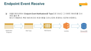 Endpoint Event Receive
❏ 어플리케이션에서 Endpoint Event Notifications를 Topic으로 보내고 그 이벤트 메세지를 다시
큐로 쌓은 후
람다가 병렬처리 혹은 배치처리로 변경사항을 다이나모에 존재하는 토큰에 반영한다.
 