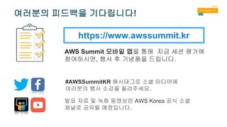 https://www.awssummit.kr
AWS Summit 모바일 앱을 통해 지금 세션 평가에
참여하시면, 행사 후 기념품을 드립니다.
#AWSSummitKR 해시태그로 소셜 미디어에
여러분의 행사 소감을 올려주세요.
발표 자료 및 녹화 동영상은 AWS Korea 공식 소셜
채널로 공유될 예정입니다.
여러분의 피드백을 기다립니다!
 