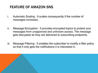 FEATURE OF AMAZON SNS
i. Automatic Scaling : It scales consequently if the number of
messages increases.
ii. Message Encryption : It provides encrypted topics to protect your
messages from unapproved and unknown access. The message
gets decrypted as they are delivered to subscribing endpoints.
iii. Message Filtering : It enables the subscriber to modify a filter policy
so that it only gets the notifications it is interested in.
 