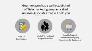 Guys, Amazon has a well-established
affiliate marketing program called
Amazon Associates that will help you
Earn Fat
Commissions
Market To Hordes of
Hungry Customers
Provide Trusted,
Convenient Shopping
Experience for Customers
 