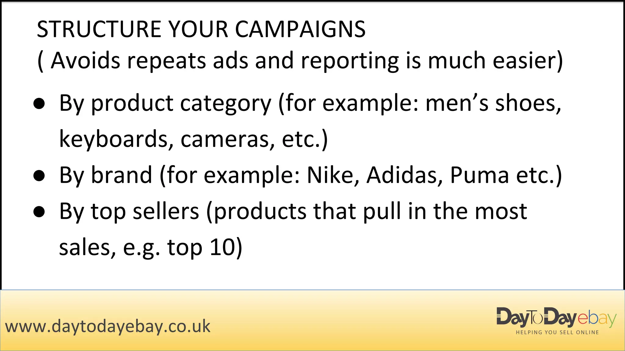 STRUCTURE YOUR CAMPAIGNS
( Avoids repeats ads and reporting is much easier)
● By product category (for example: men’s shoes,
keyboards, cameras, etc.)
● By brand (for example: Nike, Adidas, Puma etc.)
● By top sellers (products that pull in the most
sales, e.g. top 10)
www.daytodayebay.co.uk
 