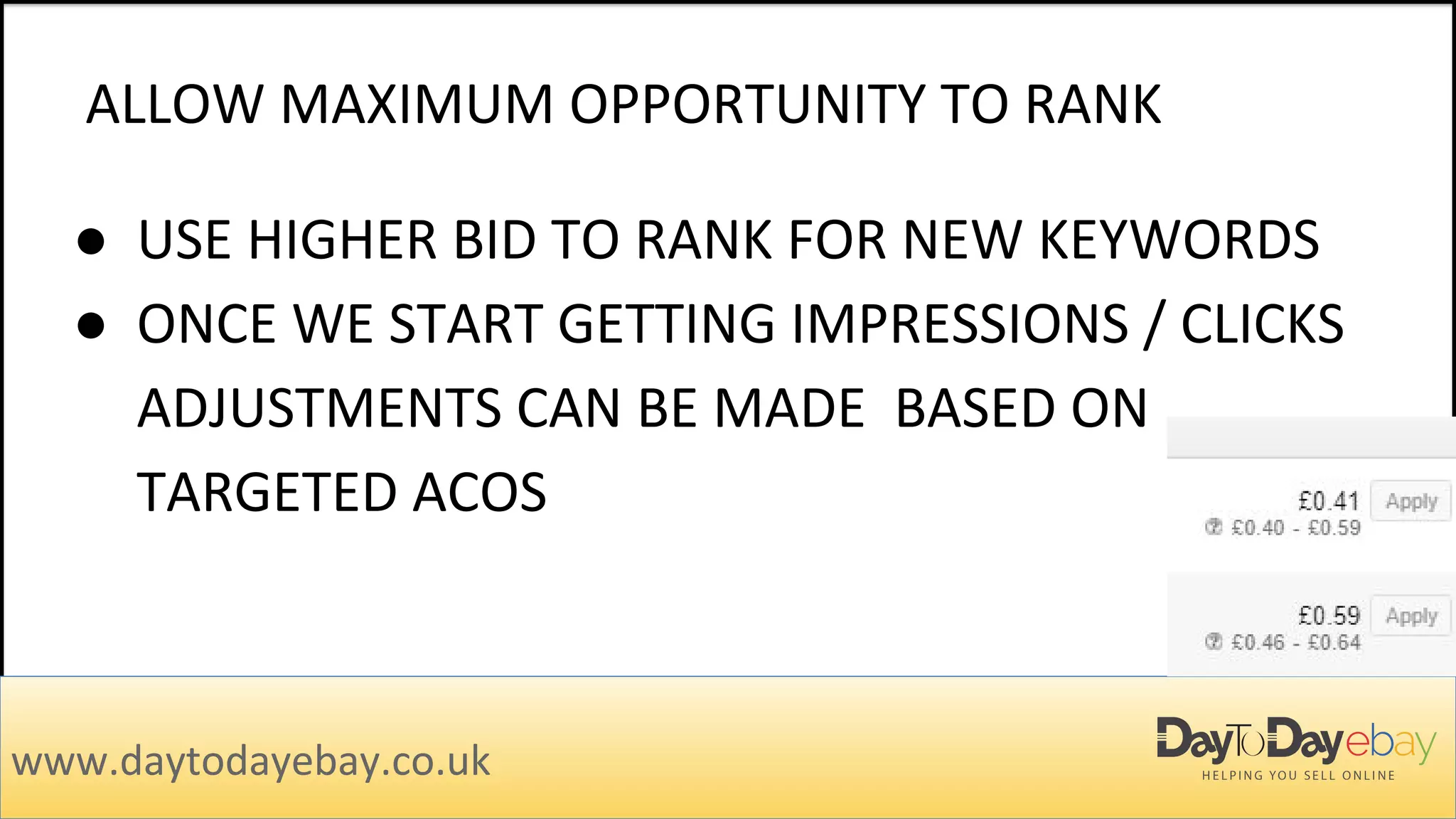 ALLOW MAXIMUM OPPORTUNITY TO RANK
www.daytodayebay.co.uk
● USE HIGHER BID TO RANK FOR NEW KEYWORDS
● ONCE WE START GETTING IMPRESSIONS / CLICKS
ADJUSTMENTS CAN BE MADE BASED ON
TARGETED ACOS
 