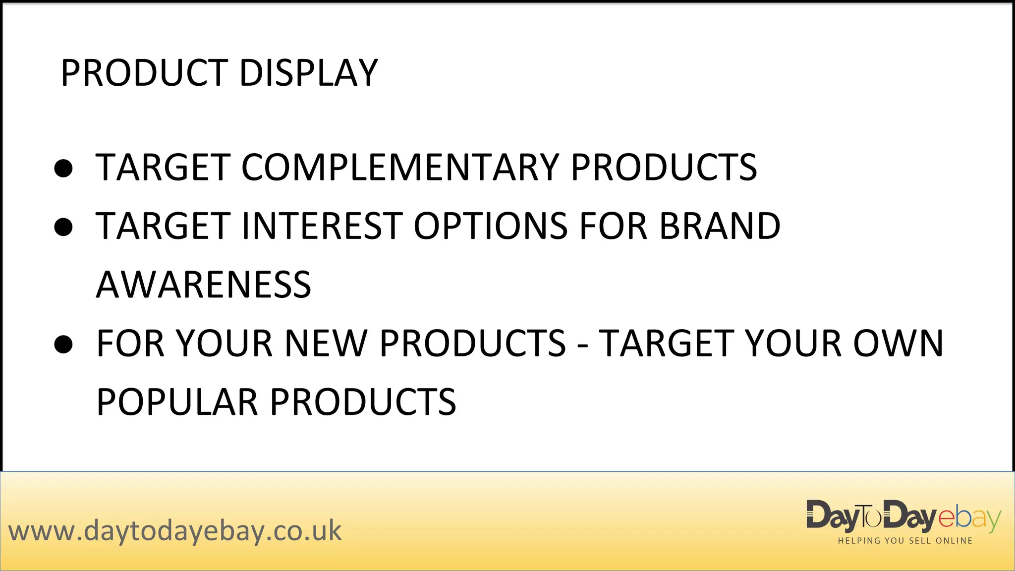 PRODUCT DISPLAY
www.daytodayebay.co.uk
● TARGET COMPLEMENTARY PRODUCTS
● TARGET INTEREST OPTIONS FOR BRAND
AWARENESS
● FOR YOUR NEW PRODUCTS - TARGET YOUR OWN
POPULAR PRODUCTS
 