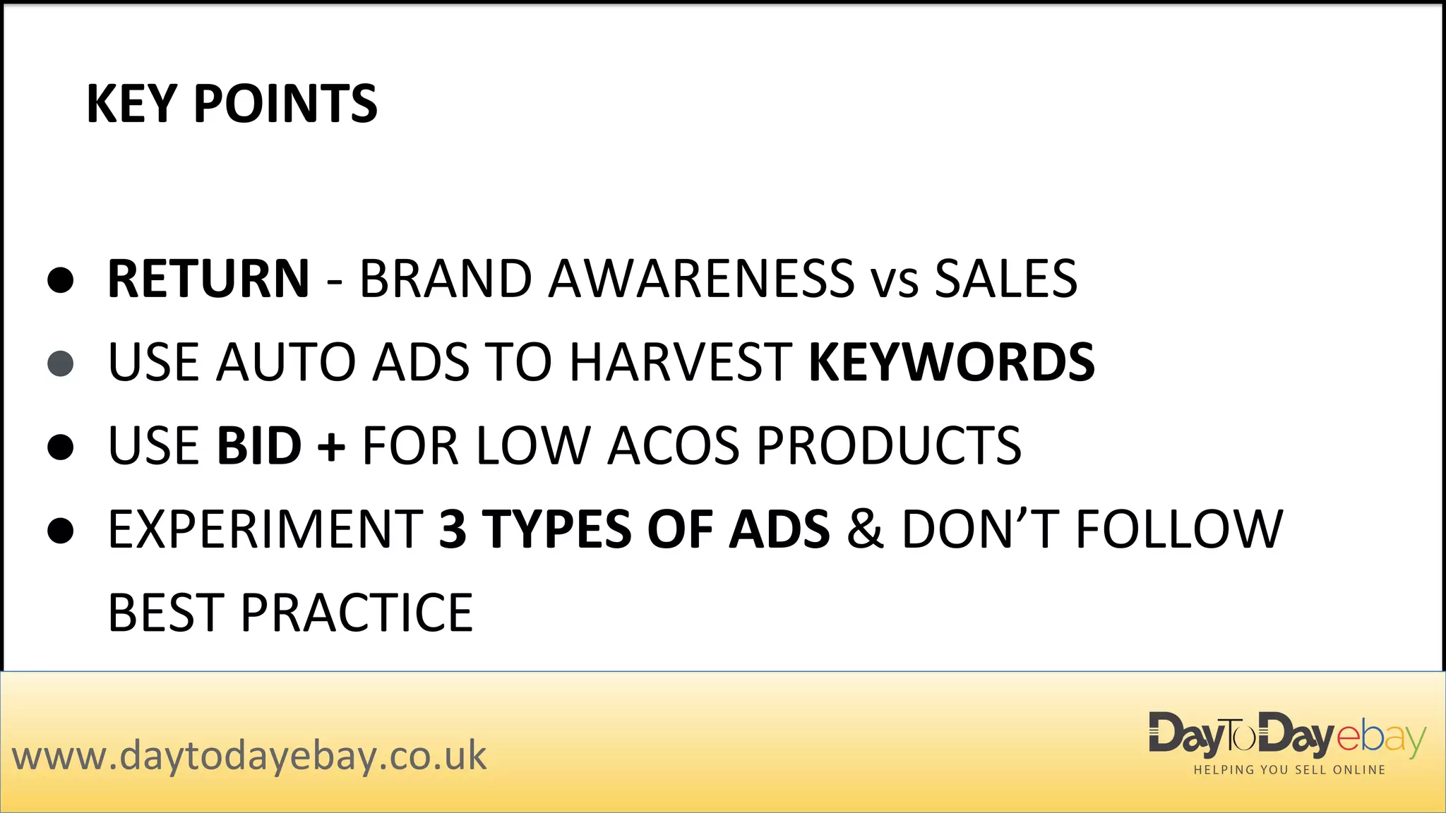 KEY POINTS
www.daytodayebay.co.uk
● RETURN - BRAND AWARENESS vs SALES
● USE AUTO ADS TO HARVEST KEYWORDS
● USE BID + FOR LOW ACOS PRODUCTS
● EXPERIMENT 3 TYPES OF ADS & DON’T FOLLOW
BEST PRACTICE
 