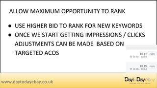 ALLOW MAXIMUM OPPORTUNITY TO RANK
www.daytodayebay.co.uk
● USE HIGHER BID TO RANK FOR NEW KEYWORDS
● ONCE WE START GETTING IMPRESSIONS / CLICKS
ADJUSTMENTS CAN BE MADE BASED ON
TARGETED ACOS
 