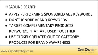 HEADLINE SEARCH
www.daytodayebay.co.uk
● APPLY PERFORMING SPONSORED ADS KEYWORDS
● DON’T IGNORE BRAND KEYWORDS
● TARGET COMPLEMENTARY PRODUCTS
KEYWORDS THAT ARE USED TOGETHER
● USE CLOSELY RELATED OUT OF CATEGORY
PRODUCTS FOR BRAND AWARENESS
 
