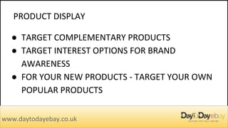 PRODUCT DISPLAY
www.daytodayebay.co.uk
● TARGET COMPLEMENTARY PRODUCTS
● TARGET INTEREST OPTIONS FOR BRAND
AWARENESS
● FOR YOUR NEW PRODUCTS - TARGET YOUR OWN
POPULAR PRODUCTS
 