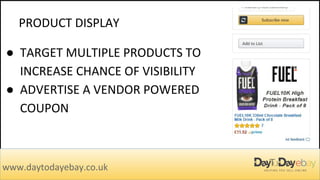 PRODUCT DISPLAY
www.daytodayebay.co.uk
● TARGET MULTIPLE PRODUCTS TO
INCREASE CHANCE OF VISIBILITY
● ADVERTISE A VENDOR POWERED
COUPON
 