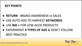 KEY POINTS
www.daytodayebay.co.uk
● RETURN - BRAND AWARENESS vs SALES
● USE AUTO ADS TO HARVEST KEYWORDS
● USE BID + FOR LOW ACOS PRODUCTS
● EXPERIMENT 3 TYPES OF ADS & DON’T FOLLOW
BEST PRACTICE
 