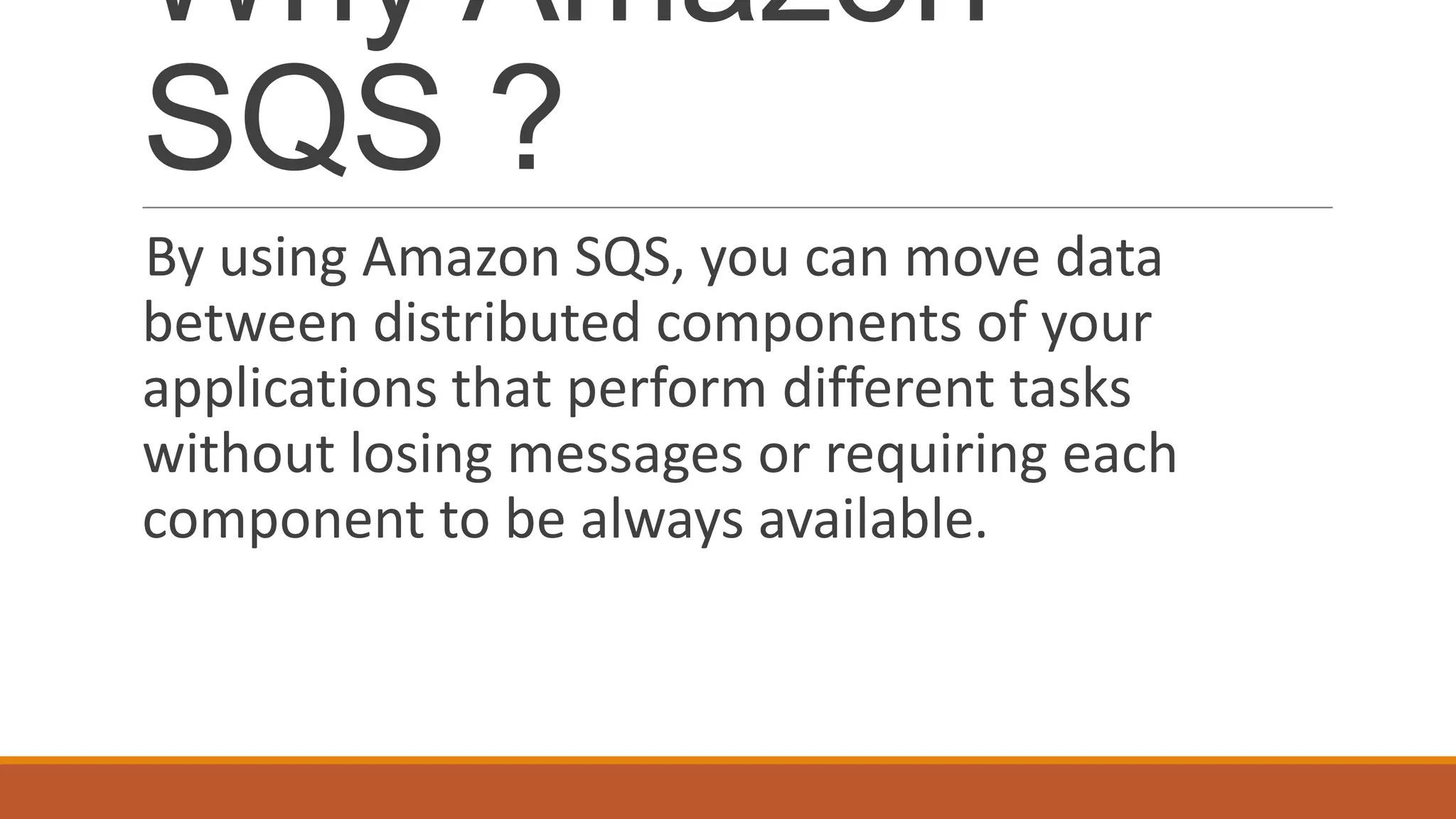 Why Amazon
SQS ?
By using Amazon SQS, you can move data
between distributed components of your
applications that perform different tasks
without losing messages or requiring each
component to be always available.
 