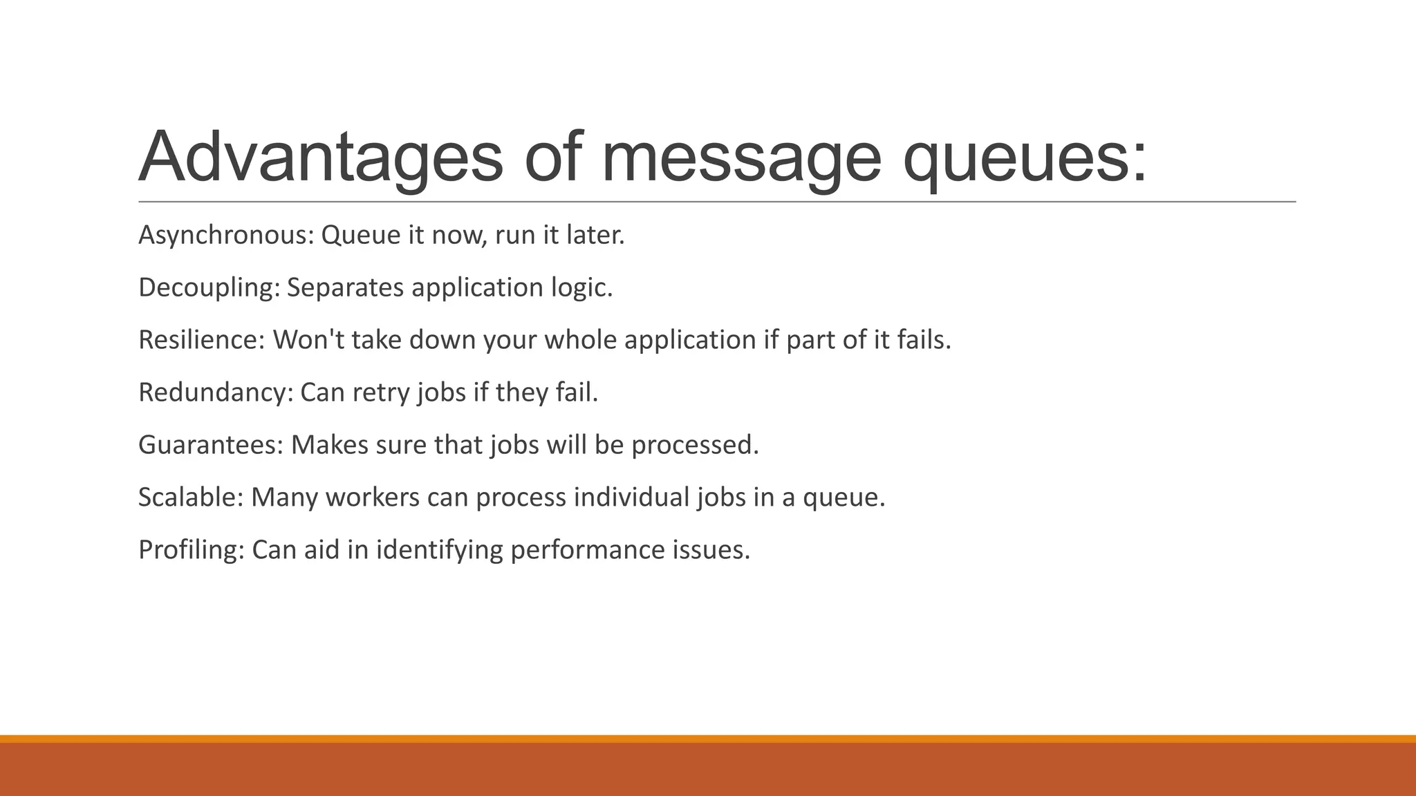 Advantages of message queues:
Asynchronous: Queue it now, run it later.
Decoupling: Separates application logic.
Resilience: Won't take down your whole application if part of it fails.
Redundancy: Can retry jobs if they fail.
Guarantees: Makes sure that jobs will be processed.
Scalable: Many workers can process individual jobs in a queue.
Profiling: Can aid in identifying performance issues.
 