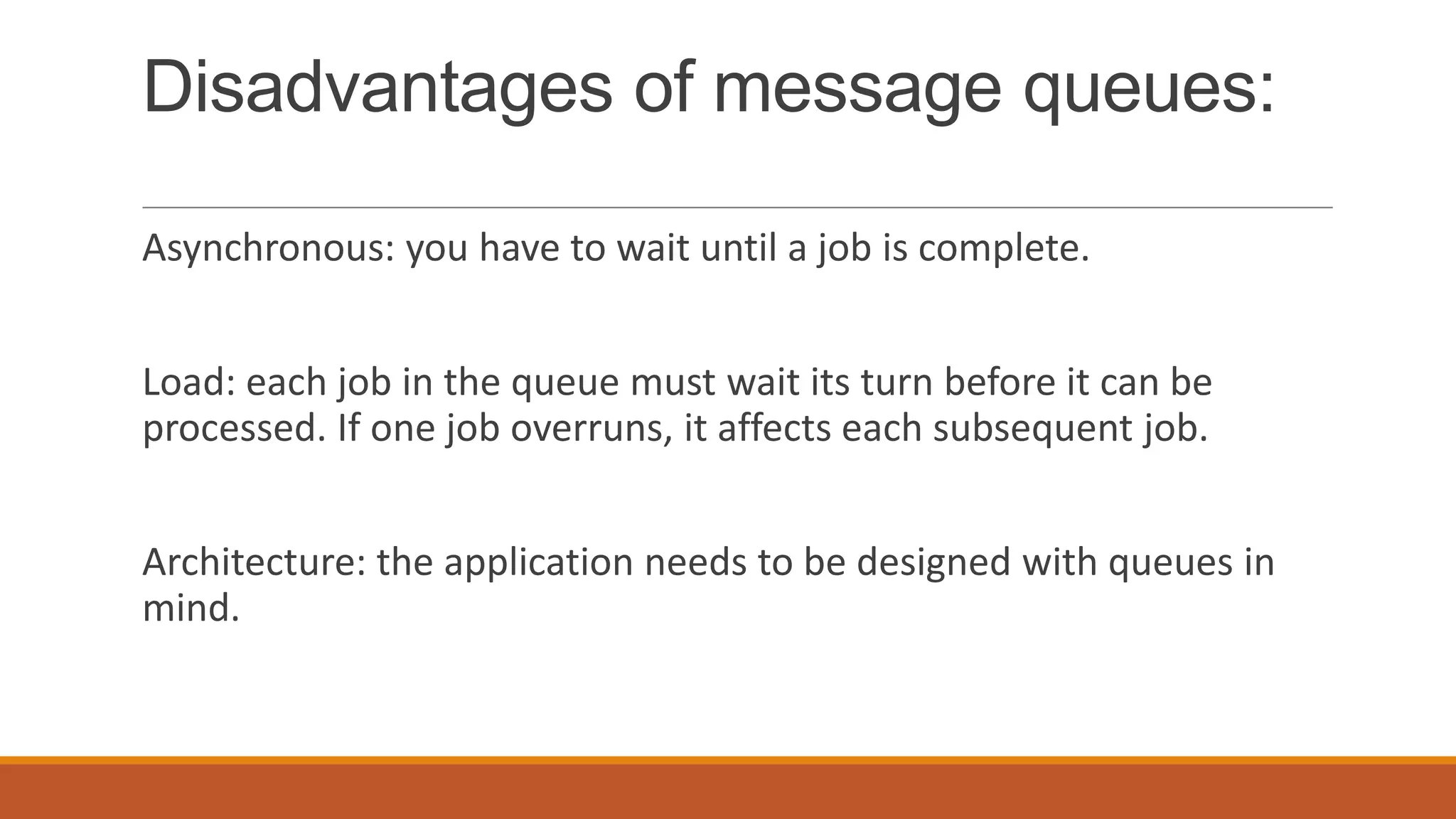 Disadvantages of message queues:
Asynchronous: you have to wait until a job is complete.
Load: each job in the queue must wait its turn before it can be
processed. If one job overruns, it affects each subsequent job.
Architecture: the application needs to be designed with queues in
mind.
 