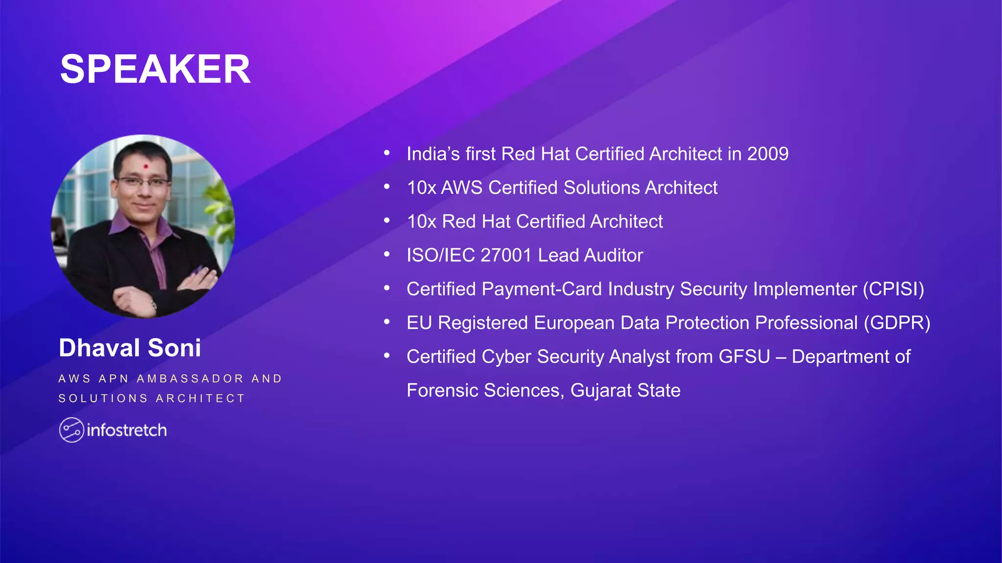 SPEAKER
Dhaval Soni
A W S A P N A M B A S S A D O R A N D
S O L U T I O N S A R C H I T E C T
• India’s first Red Hat Certified Architect in 2009
• 10x AWS Certified Solutions Architect
• 10x Red Hat Certified Architect
• ISO/IEC 27001 Lead Auditor
• Certified Payment-Card Industry Security Implementer (CPISI)
• EU Registered European Data Protection Professional (GDPR)
• Certified Cyber Security Analyst from GFSU – Department of
Forensic Sciences, Gujarat State
 