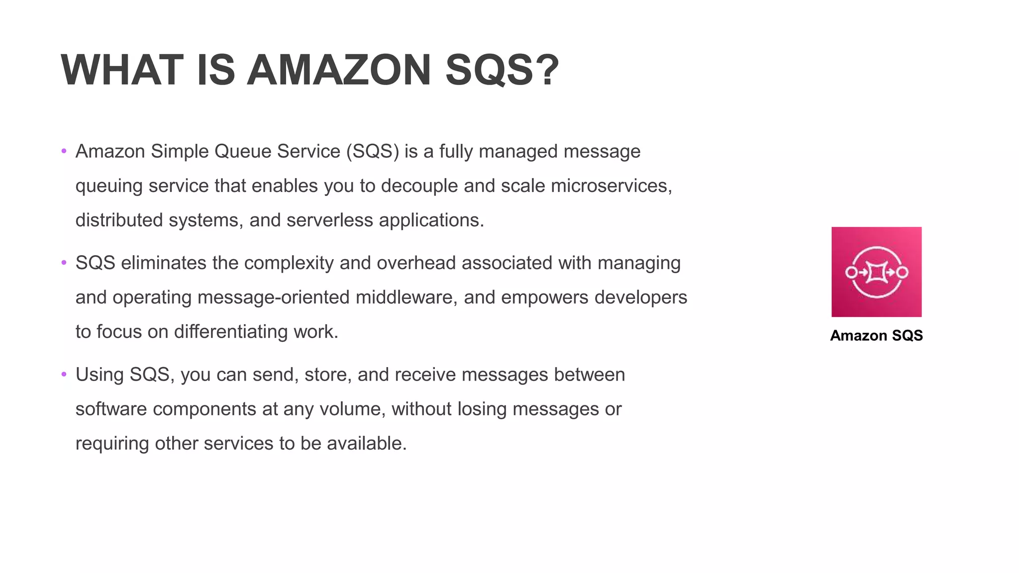 WHAT IS AMAZON SQS?
• Amazon Simple Queue Service (SQS) is a fully managed message
queuing service that enables you to decouple and scale microservices,
distributed systems, and serverless applications.
• SQS eliminates the complexity and overhead associated with managing
and operating message-oriented middleware, and empowers developers
to focus on differentiating work.
• Using SQS, you can send, store, and receive messages between
software components at any volume, without losing messages or
requiring other services to be available.
Amazon SQS
 