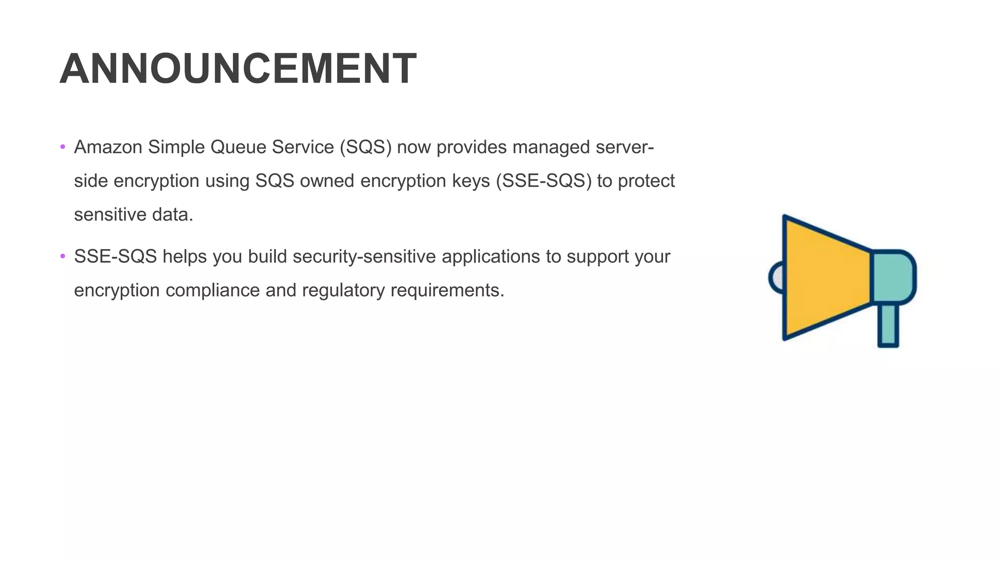 ANNOUNCEMENT
• Amazon Simple Queue Service (SQS) now provides managed server-
side encryption using SQS owned encryption keys (SSE-SQS) to protect
sensitive data.
• SSE-SQS helps you build security-sensitive applications to support your
encryption compliance and regulatory requirements.
 