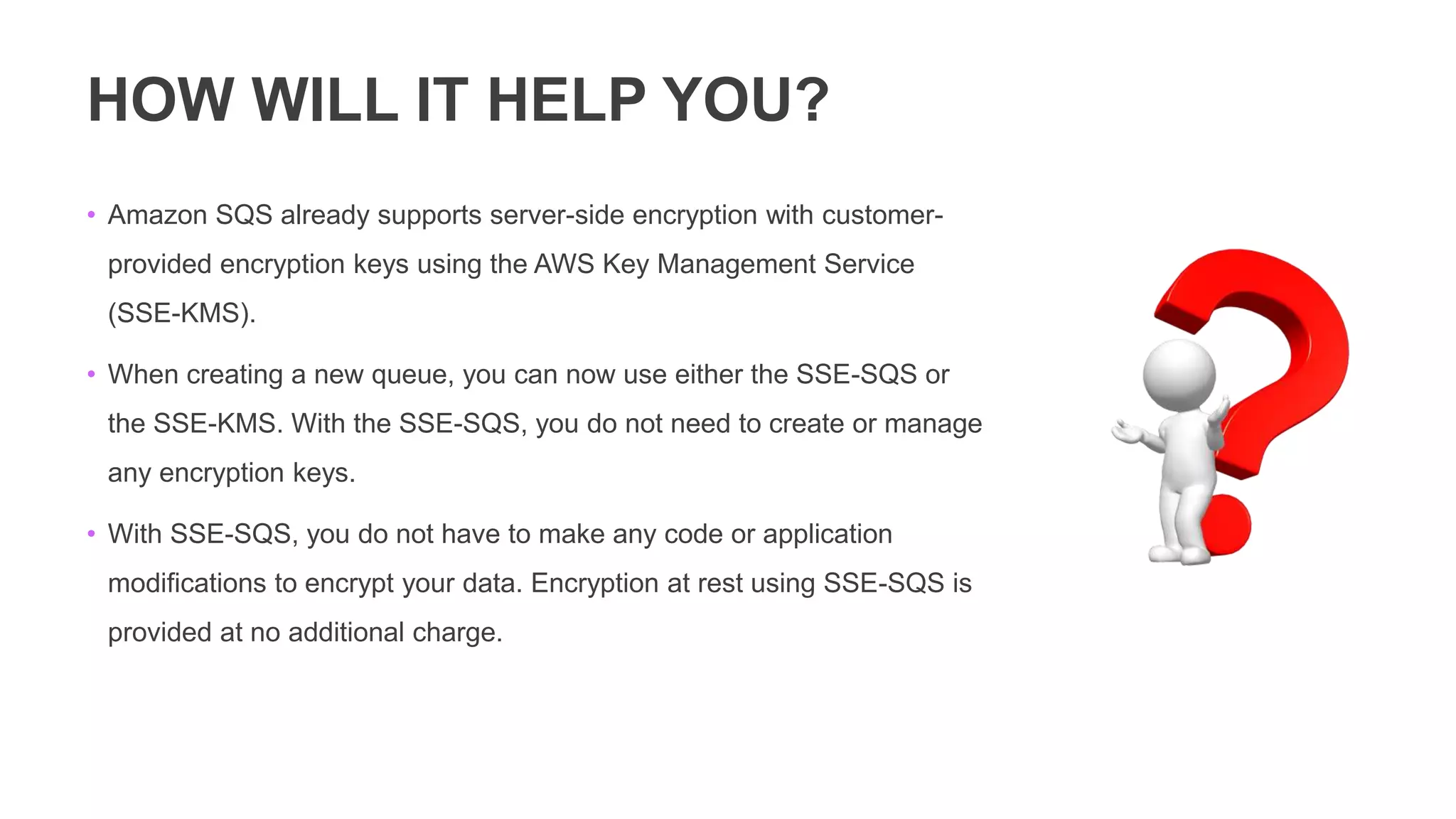 HOW WILL IT HELP YOU?
• Amazon SQS already supports server-side encryption with customer-
provided encryption keys using the AWS Key Management Service
(SSE-KMS).
• When creating a new queue, you can now use either the SSE-SQS or
the SSE-KMS. With the SSE-SQS, you do not need to create or manage
any encryption keys.
• With SSE-SQS, you do not have to make any code or application
modifications to encrypt your data. Encryption at rest using SSE-SQS is
provided at no additional charge.
 