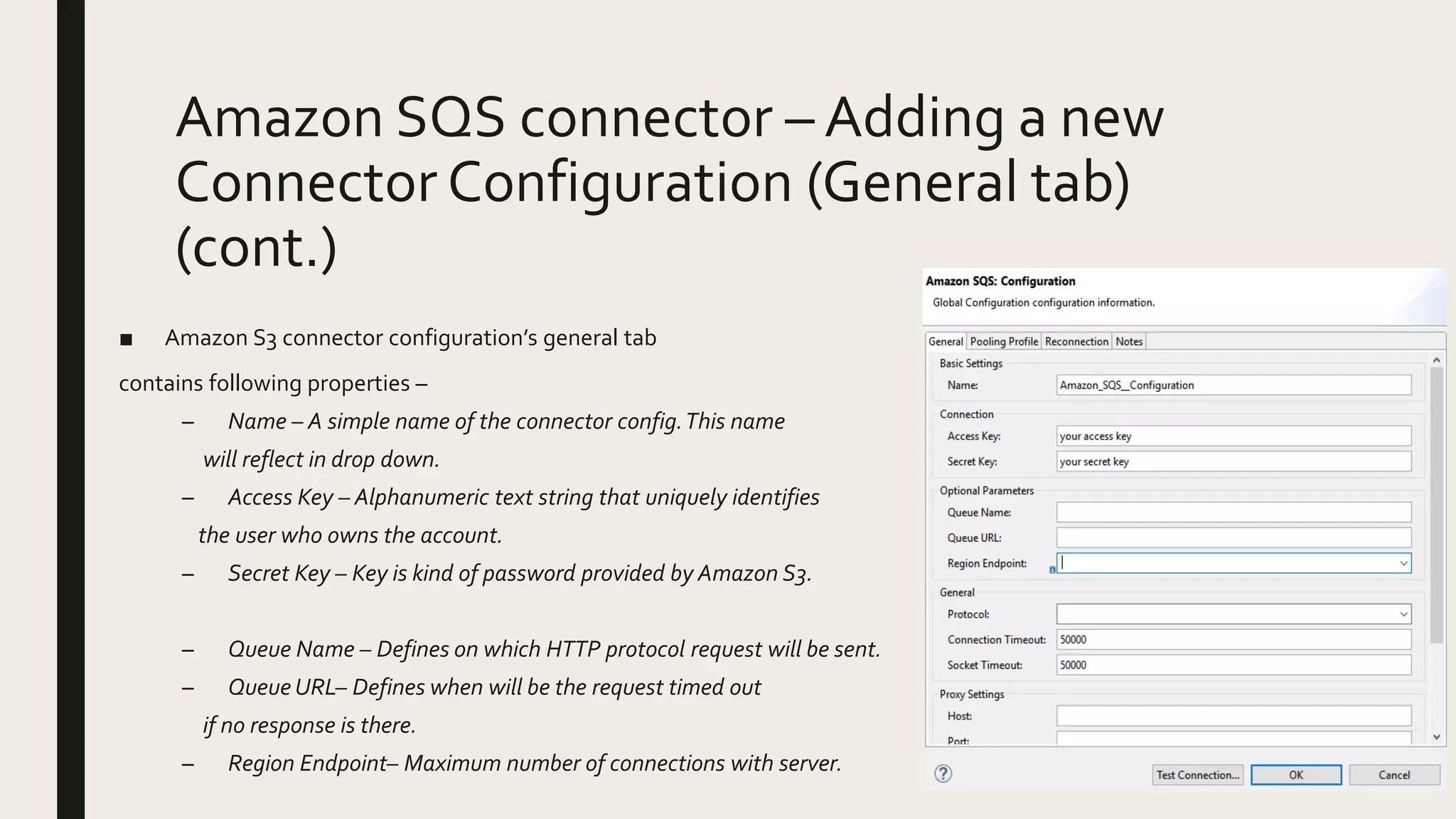 Amazon SQS connector – Adding a new
Connector Configuration (General tab)
(cont.)
■ Amazon S3 connector configuration’s general tab
contains following properties –
– Name – A simple name of the connector config.This name
will reflect in drop down.
– Access Key – Alphanumeric text string that uniquely identifies
the user who owns the account.
– Secret Key – Key is kind of password provided by Amazon S3.
– Queue Name – Defines on which HTTP protocol request will be sent.
– Queue URL– Defines when will be the request timed out
if no response is there.
– Region Endpoint– Maximum number of connections with server.
 