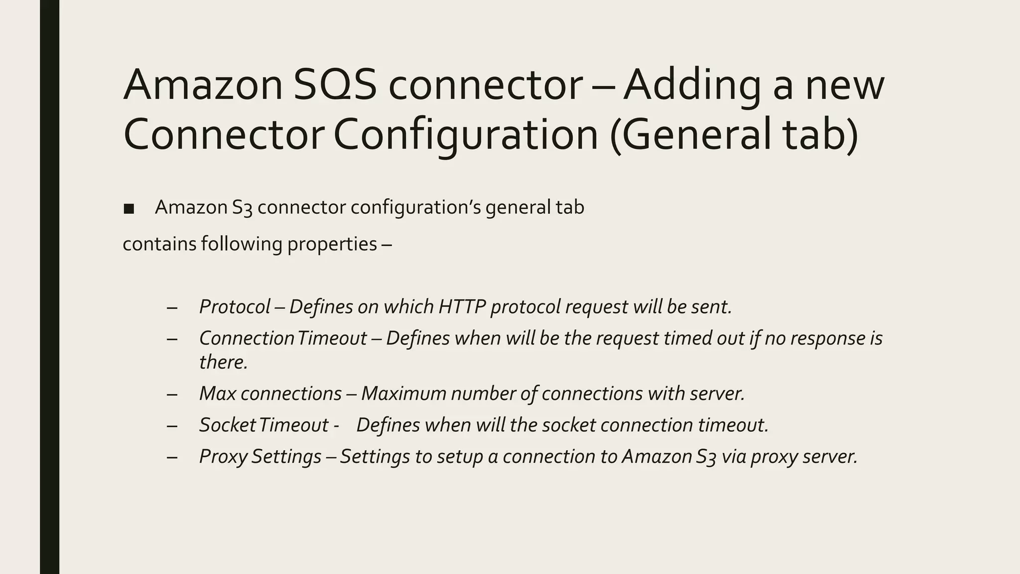 Amazon SQS connector – Adding a new
Connector Configuration (General tab)
■ Amazon S3 connector configuration’s general tab
contains following properties –
– Protocol – Defines on which HTTP protocol request will be sent.
– ConnectionTimeout – Defines when will be the request timed out if no response is
there.
– Max connections – Maximum number of connections with server.
– SocketTimeout - Defines when will the socket connection timeout.
– Proxy Settings – Settings to setup a connection to Amazon S3 via proxy server.
 
