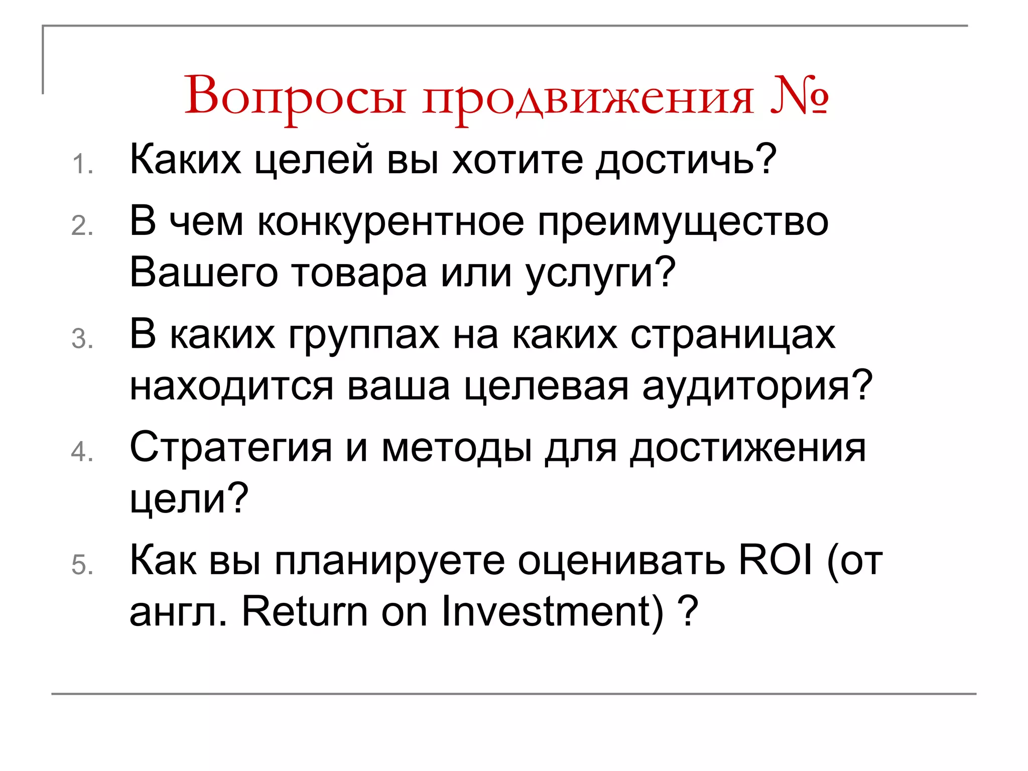 Вопросы продвижения №
1.   Каких целей вы хотите достичь?
2.   В чем конкурентное преимущество
     Вашего товара или услуги?
3.   В каких группах на каких страницах
     находится ваша целевая аудитория?
4.   Стратегия и методы для достижения
     цели?
5.   Как вы планируете оценивать ROI (от
     англ. Return on Investment) ?
 