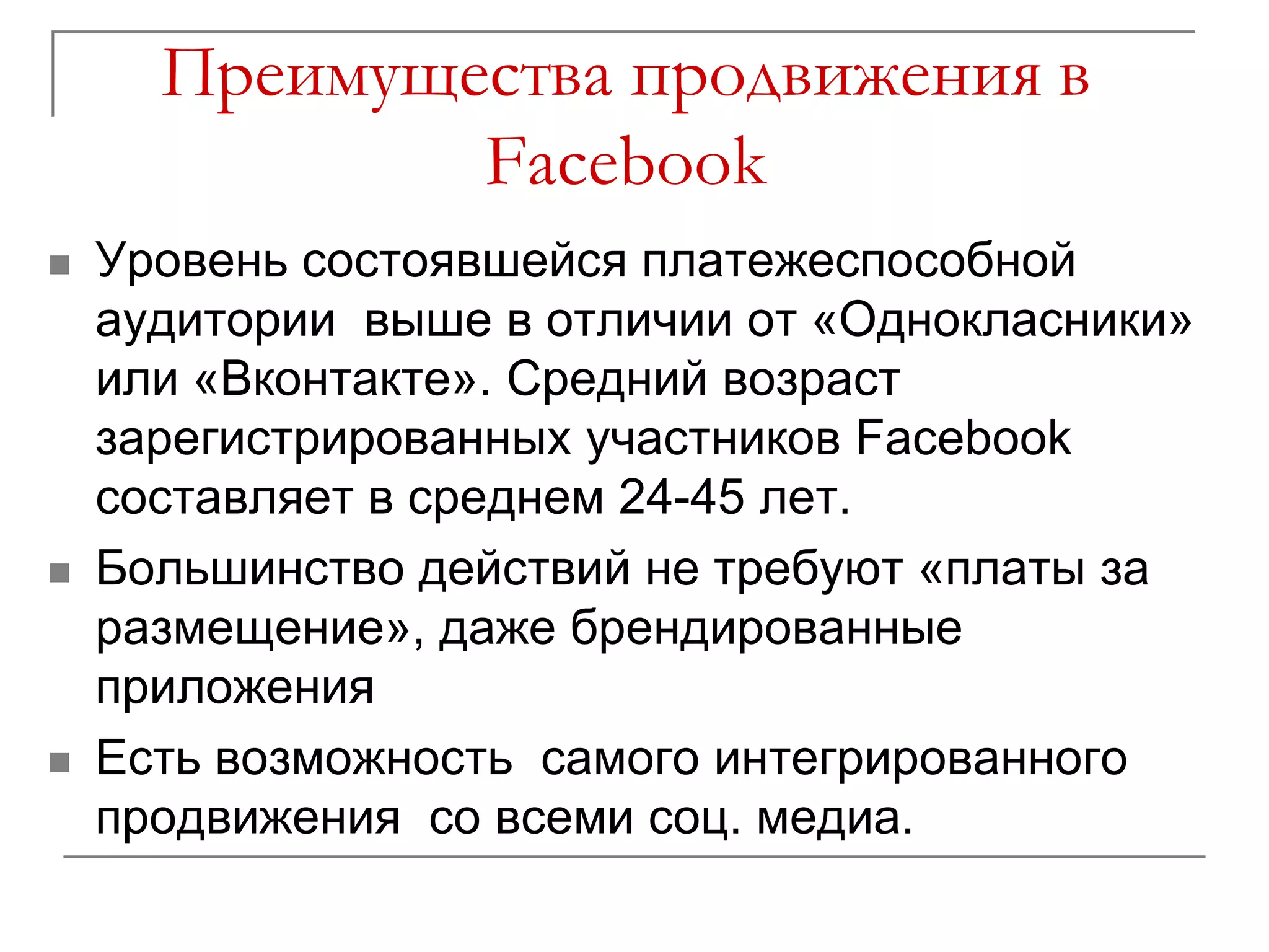 Преимущества продвижения в
              Facebook
   Уровень состоявшейся платежеспособной
    аудитории выше в отличии от «Однокласники»
    или «Вконтакте». Средний возраст
    зарегистрированных участников Facebook
    составляет в среднем 24-45 лет.
   Большинство действий не требуют «платы за
    размещение», даже брендированные
    приложения
   Есть возможность самого интегрированного
    продвижения со всеми соц. медиа.
 