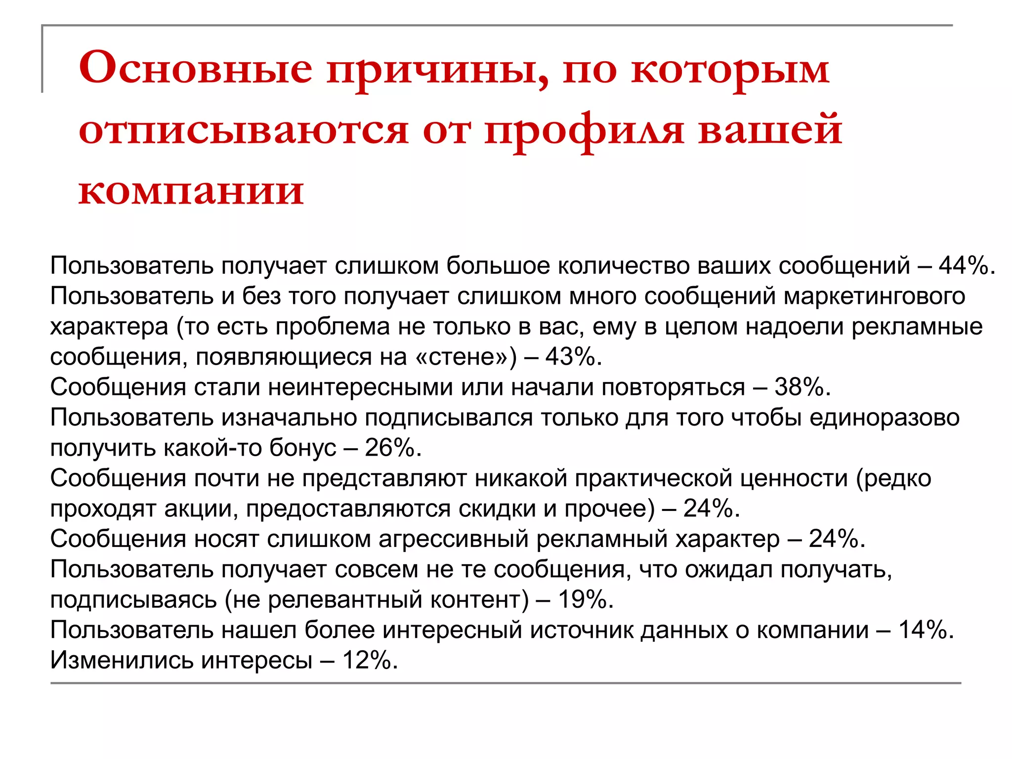 Основные причины, по которым
  отписываются от профиля вашей
  компании
Пользователь получает слишком большое количество ваших сообщений – 44%.
Пользователь и без того получает слишком много сообщений маркетингового
характера (то есть проблема не только в вас, ему в целом надоели рекламные
сообщения, появляющиеся на «стене») – 43%.
Сообщения стали неинтересными или начали повторяться – 38%.
Пользователь изначально подписывался только для того чтобы единоразово
получить какой-то бонус – 26%.
Сообщения почти не представляют никакой практической ценности (редко
проходят акции, предоставляются скидки и прочее) – 24%.
Сообщения носят слишком агрессивный рекламный характер – 24%.
Пользователь получает совсем не те сообщения, что ожидал получать,
подписываясь (не релевантный контент) – 19%.
Пользователь нашел более интересный источник данных о компании – 14%.
Изменились интересы – 12%.
 