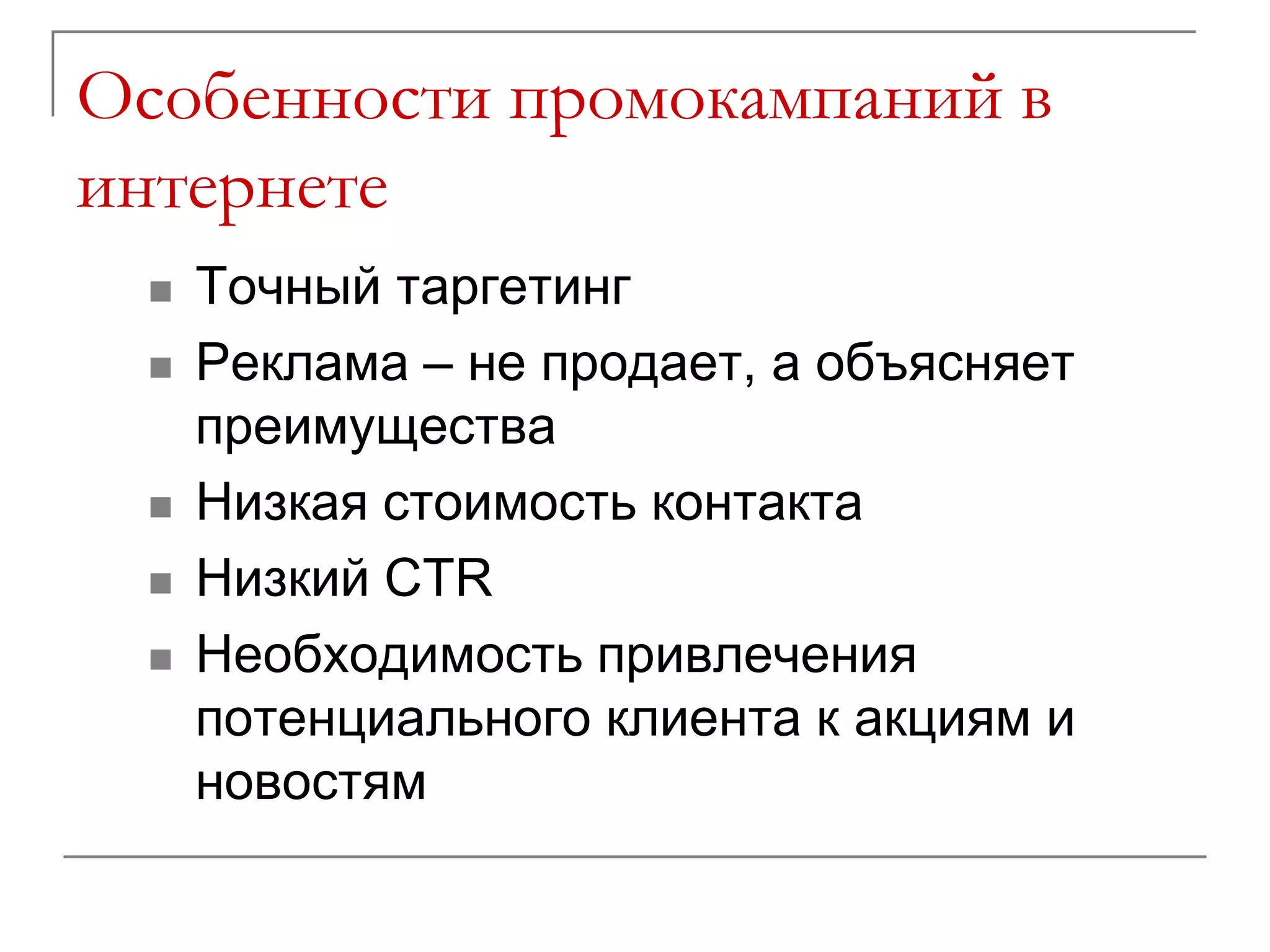 Особенности промокампаний в
интернете
    Точный таргетинг
    Реклама – не продает, а объясняет
     преимущества
    Низкая стоимость контакта
    Низкий CTR
    Необходимость привлечения
     потенциального клиента к акциям и
     новостям
 