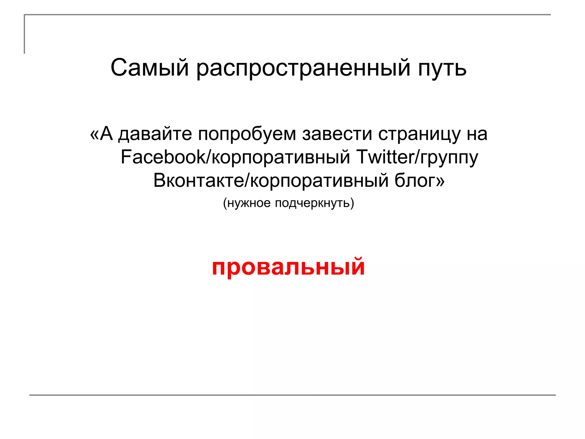 Самый распространенный путь

«А давайте попробуем завести страницу на
   Facebook/корпоративный Twitter/группу
      Вконтакте/корпоративный блог»
             (нужное подчеркнуть)




            провальный
 