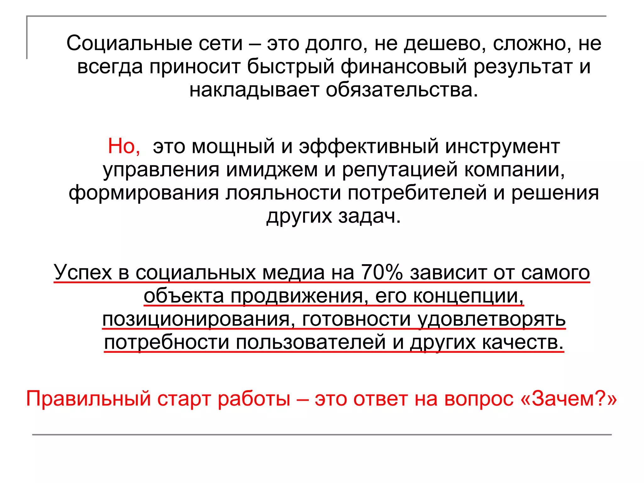 Социальные сети – это долго, не дешево, сложно, не
    всегда приносит быстрый финансовый результат и
              накладывает обязательства.

      Но, это мощный и эффективный инструмент
     управления имиджем и репутацией компании,
   формирования лояльности потребителей и решения
                   других задач.

  Успех в социальных медиа на 70% зависит от самого
           объекта продвижения, его концепции,
      позиционирования, готовности удовлетворять
      потребности пользователей и других качеств.

Правильный старт работы – это ответ на вопрос «Зачем?»
 