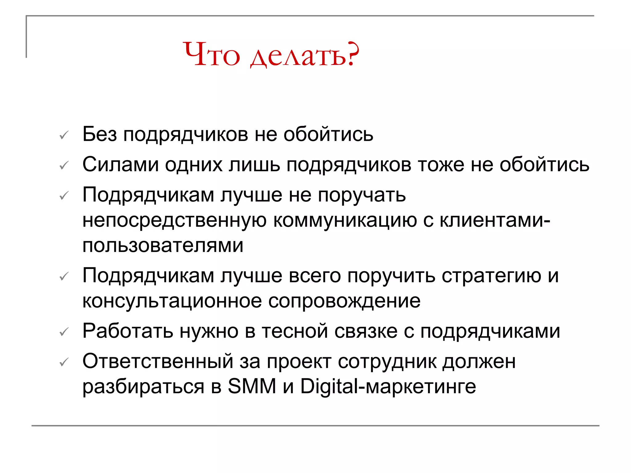 Что делать?

   Без подрядчиков не обойтись
   Силами одних лишь подрядчиков тоже не обойтись
   Подрядчикам лучше не поручать
    непосредственную коммуникацию с клиентами-
    пользователями
   Подрядчикам лучше всего поручить стратегию и
    консультационное сопровождение
   Работать нужно в тесной связке с подрядчиками
   Ответственный за проект сотрудник должен
    разбираться в SMM и Digital-маркетинге
 