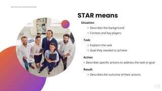 STAR means
Situation:
• Describes the background
• Context and key players
Result:
• Describes the outcome of their action...