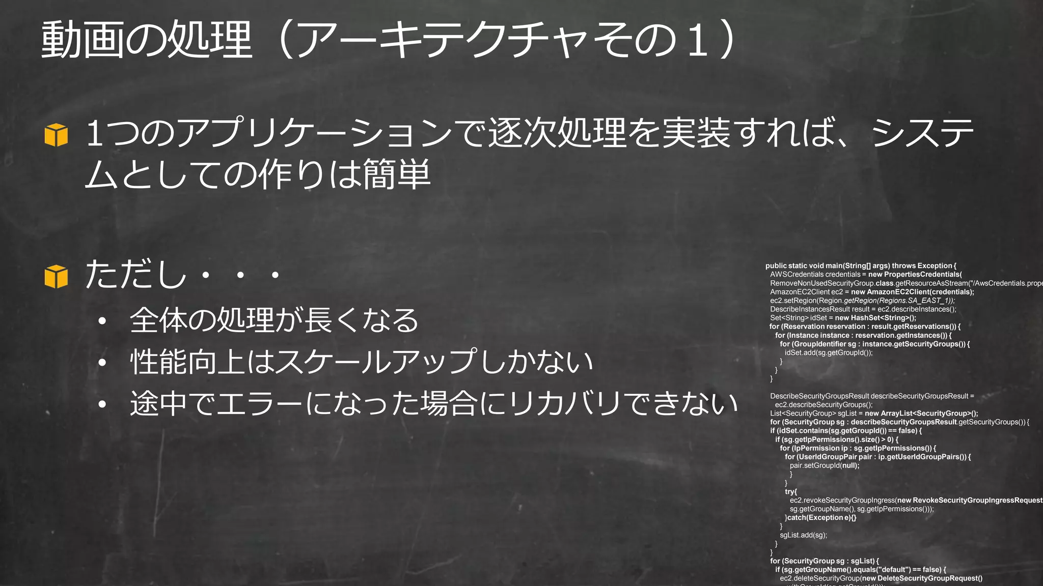 1つのアプリケーションで逐次処理を実装すれば、システ
ムとしての作りは簡単
ただし・・・
• 全体の処理が長くなる
• 性能向上はスケールアップしかない
• 途中でエラーになった場合にリカバリできない
動画の処理（アーキテクチャその１）
public static void main(String[] args) throws Exception {
AWSCredentials credentials = new PropertiesCredentials(
RemoveNonUsedSecurityGroup.class.getResourceAsStream("/AwsCredentials.prope
AmazonEC2Client ec2 = new AmazonEC2Client(credentials);
ec2.setRegion(Region.getRegion(Regions.SA_EAST_1));
DescribeInstancesResult result = ec2.describeInstances();
Set<String> idSet = new HashSet<String>();
for (Reservation reservation : result.getReservations()) {
for (Instance instance : reservation.getInstances()) {
for (GroupIdentifier sg : instance.getSecurityGroups()) {
idSet.add(sg.getGroupId());
}
}
}
DescribeSecurityGroupsResult describeSecurityGroupsResult =
ec2.describeSecurityGroups();
List<SecurityGroup> sgList = new ArrayList<SecurityGroup>();
for (SecurityGroup sg : describeSecurityGroupsResult.getSecurityGroups()) {
if (idSet.contains(sg.getGroupId()) == false) {
if (sg.getIpPermissions().size() > 0) {
for (IpPermission ip : sg.getIpPermissions()) {
for (UserIdGroupPair pair : ip.getUserIdGroupPairs()) {
pair.setGroupId(null);
}
}
try{
ec2.revokeSecurityGroupIngress(new RevokeSecurityGroupIngressRequest(
sg.getGroupName(), sg.getIpPermissions()));
}catch(Exception e){}
}
sgList.add(sg);
}
}
for (SecurityGroup sg : sgList) {
if (sg.getGroupName().equals("default") == false) {
ec2.deleteSecurityGroup(new DeleteSecurityGroupRequest()
 