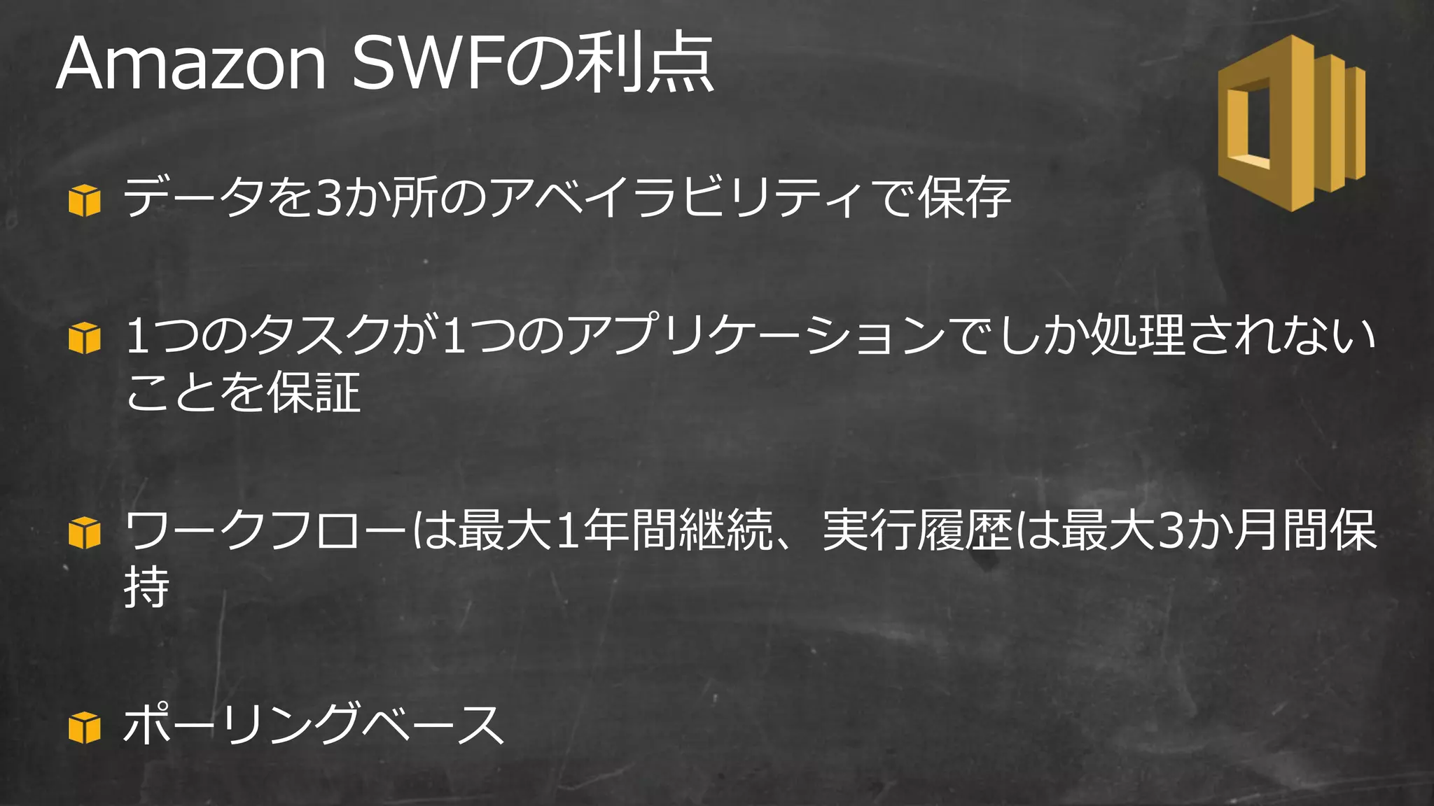 Amazon SWFの利点
データを3か所のアベイラビリティで保存
1つのタスクが1つのアプリケーションでしか処理されない
ことを保証
ワークフローは最大1年間継続、実行履歴は最大3か月間保
持
ポーリングベース
 