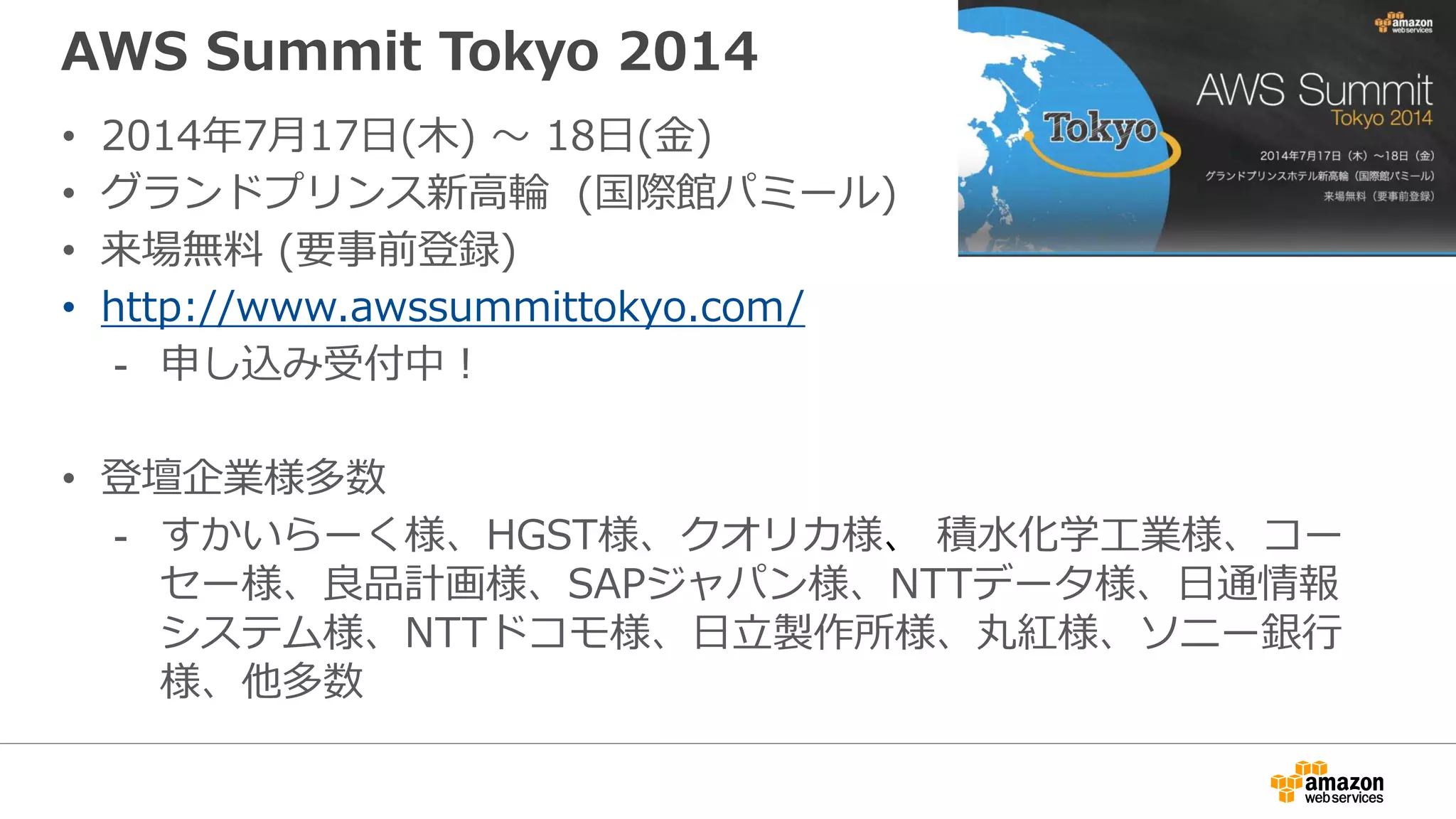 AWS Summit Tokyo 2014
• 2014年7月17日(木) 〜 18日(金)
• グランドプリンス新高輪 (国際館パミール)
• 来場無料 (要事前登録)
• http://www.awssummittokyo.com/
- 申し込み受付中！
• 登壇企業様多数
- すかいらーく様、HGST様、クオリカ様、 積水化学工業様、コー
セー様、良品計画様、SAPジャパン様、NTTデータ様、日通情報
システム様、NTTドコモ様、日立製作所様、丸紅様、ソニー銀行
様、他多数
 