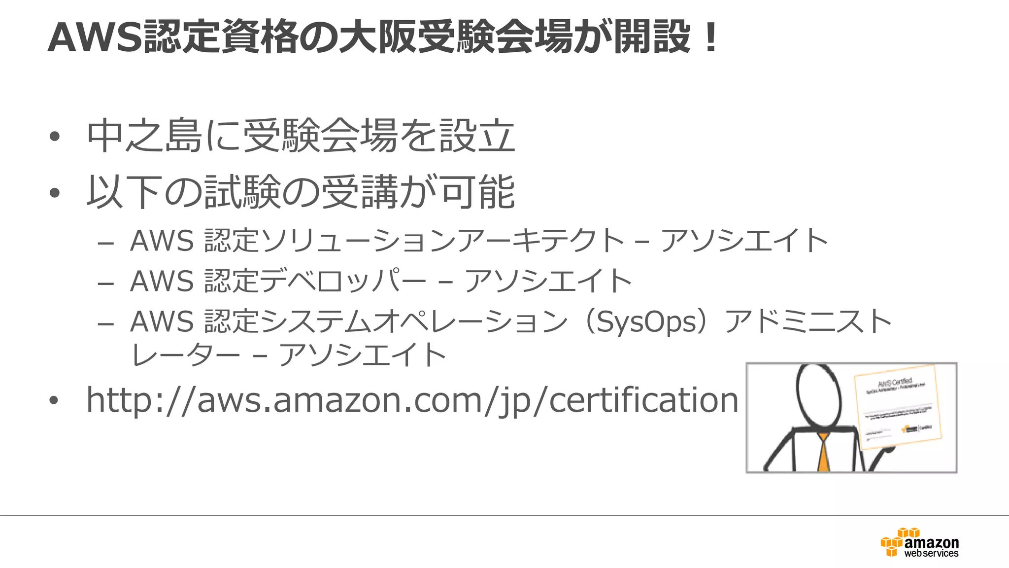 AWS認定資格の大阪受験会場が開設！
• 中之島に受験会場を設立
• 以下の試験の受講が可能
– AWS 認定ソリューションアーキテクト – アソシエイト
– AWS 認定デベロッパー – アソシエイト
– AWS 認定システムオペレーション（SysOps）アドミニスト
レーター – アソシエイト
• http://aws.amazon.com/jp/certification/
 