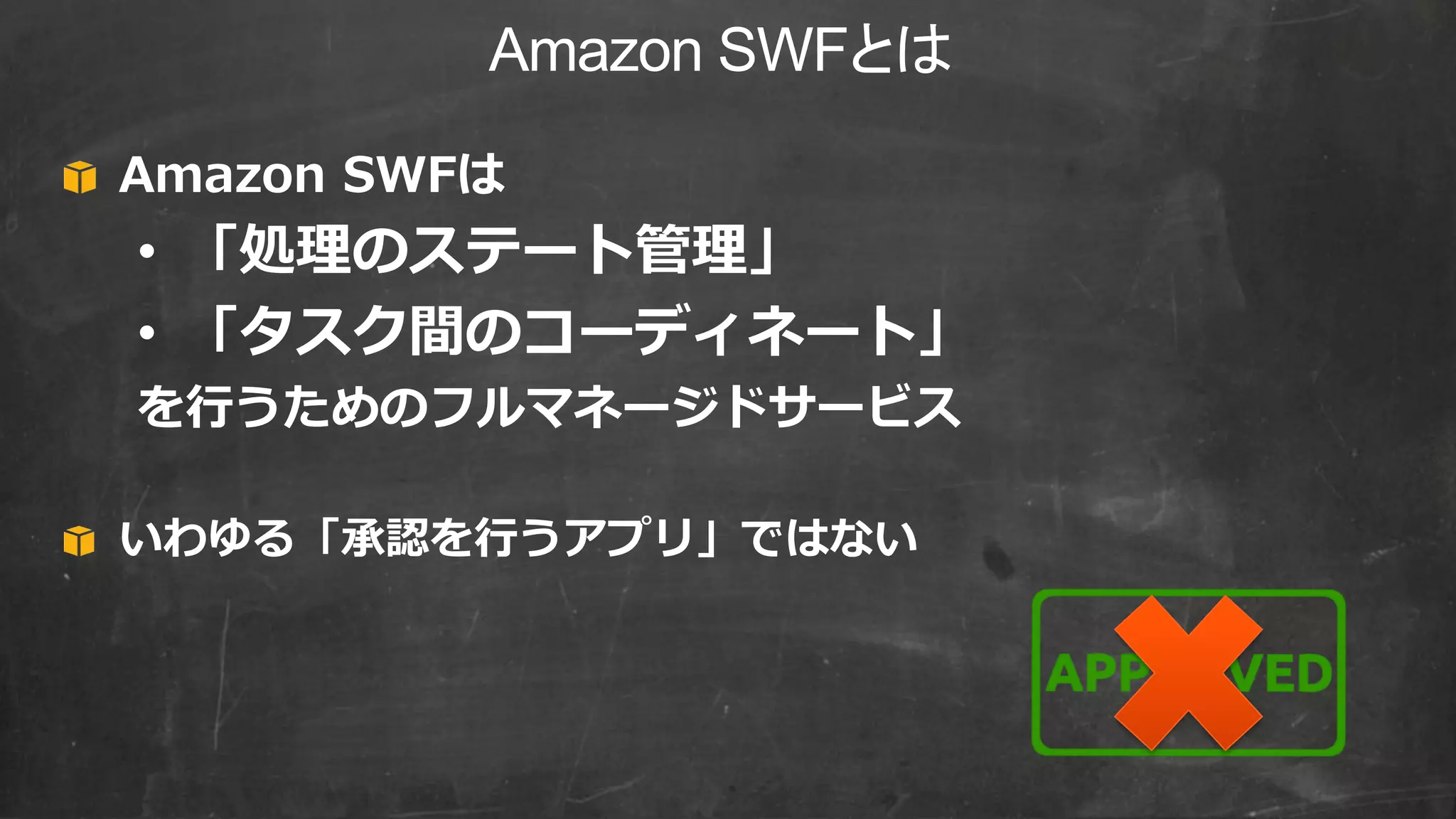 Amazon SWFとは
Amazon SWFは
• 「処理のステート管理」
• 「タスク間のコーディネート」
を行うためのフルマネージドサービス
いわゆる「承認を行うアプリ」ではない
 