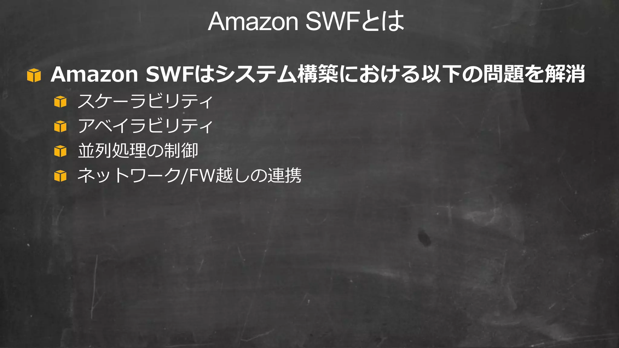 Amazon SWFとは
Amazon SWFはシステム構築における以下の問題を解消
スケーラビリティ
アベイラビリティ
並列処理の制御
ネットワーク/FW越しの連携
 