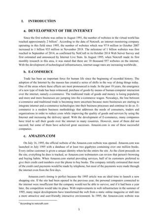 1
I. INTRODUCTİON
a. DEVELOPMENT OF THE INTERNET
Since the first website was online in August 1991, the number of websites in the virtual world has
reached approximately 2 billion1
. According to the data of Netcraft, an internet monitoring company
operating in this field since 1995, the number of websites which was 97.9 million in October 2007
increased to 1 billion 935 million in November 2018. The milestone of 1 billion websites was first
reached in September of 2014, as confirmed by NetCraft in its October 2014 Web Server Survey and
first estimated and announced by Internet Live Stats. In August 1995, when Netcraft made its first
monthly research in this area, it was stated that there are 18 thousand 957 websites on the internet.
With the development of technological infrastructures, internet usage rates are increasing worldwide.
b. E-COMMERCE
Trade has been an important force for human life since the beginning of recorded history. The
adoption of the Internet by the masses has created a series of shifts in the way of doing things today.
One of the areas where these effects are most pronounced is trade. In the past 10 years, the emergence
of a new type of trade has been witnessed; purchase of goods by means of human-computer interaction
over the internet, namely e-commerce. The traditional trade of goods and money is losing popularity
and more and more businesses are jumping into the e-commerce wagon. Nowadays, the line between
e-commerce and traditional trade is becoming more uncertain because more businesses are starting to
integrate internet and e-commerce technologies into their business processes and continue to do so. E-
commerce is a modern business methodology that addresses the needs of consumers, traders and
organizations in order to reduce costs while improving the quality of goods and services by using the
Internet and increasing the delivery speed. With the development of E-commerce, many companies
have tried to sell their goods over the internet in many countries. However, most of them did not
succeed, but some of them have achieved great successes. Amazon.com is one of these successful
companies.
c. AMAZON.COM
On July 16, 1995, the official website of the Amazon.com website was opened. Amazon.com was
launched in July 1995 with a database of at least two gigabytes containing over one million books.
Every online customer is given a unique identity when he/she enters the site. As the client proceeds on
the site, everything he does is tracked, so Amazon.com webmasters can review that person's browsing
and buying habits. When Amazon.com started providing services, half of its customers preferred to
give their credit card numbers over the phone to buy books. The company initially estimated that most
of the credit card payments would be made by telephone, but most of the payments were made through
the internet even from the first days.
Amazon.com's timing is perfect because the 1995 article was an ideal time to launch a new
shopping site. If the site had been opened in the previous year, the personal computers connected to
the internet were insufficient that the company would not be able to survive, and if it had been a year
later, the competition would take its place. With improvements in web infrastructure in the summer of
1995, many major developments have transformed the web from a static online magazine or stall into
a more attractive and user-friendly interactive environment. In 1995, the Amazon.com website was
1
According to netcraft.com
 