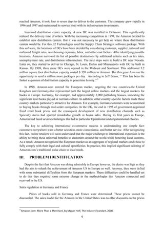 4
reached Amazon, it took four to seven days to deliver to the customer. The company grew rapidly in
1996 and 1997 and maintained its service level with its infrastructure investments.
Increased distribution center capacity. A new DC was installed in Delaware. This significantly
reduced the delivery time of orders. With the increasing competition in 1998, the Amazon decided to
establish new distribution centers. But it was not necessary to get help on where these distribution
centers would be. For this, I2 Technologies used the Supply Chain Strategist software package. With
this software, the locations of DCs have been decided by considering customer, supplier, inbound and
outbound freight rates, warehousing expenses, labor, and other cost factors. After identifying possible
locations, Amazon narrowed its list of possible destinations by additional criteria such as tax rates,
unemployment rate, and distribution infrastructure. The next steps were to build a DC near Nevada.
Later on, they started to deliver to Chicago, St. Louis, Dallas and Minneapolis with DC he built in
Kansas. By 1999, three more DCs were opened in the Midwest and Southeast. This additional 3.2
million square foot distribution capacity costed $ 320 million to Amazon. But this gave Amazon the
opportunity to send a million more packages per day. According to Jeff Bezos, ‘’ This has been the
fastest expansion of distribution capacity in peacetime history.’’3
In 1998, Amazon.com entered the European market, targeting the two countries-the United
Kingdom and Germany-that represented both the largest online markets and the largest markets for
books in Europe. Germany, for example, had approximately 2,000 publishing houses, indicating the
significant role books played in German culture. In addition, other country-specific factors made these
country markets particularly attractive for Amazon. For example, German customers were accustomed
to buying books through mail-order companies. In the UK, the end in 1995 of government-regulated
fixed retail book prices and the consequent development of new distribution channels such as
Specialty stores had spurred remarkable growth in books sales. During its first years in Europe,
Amazon had faced several challenges that led to particular Operational and organizational choices.
The key to achieving international e-commerce success is understanding one simple fact:
customers everywhere want a better selection, more convenience, and better service. After recognizing
this fact, online retailers will soon understand that the major challenge to international expansion is the
ability to bring these universal benefits to customers around the world while honoring local customs.
As a result, Amazon recognized the European market as an aggregate of regional markets and chose to
fully comply with their legal and cultural specificities. In practice, this implied significant tailoring of
Amazon.com’s traditional value chain to local needs.
III. PROBLEM IDENTIFICATION
Despite the fact that Amazon was doing admirably in Europe however, the desire was high as they
had the aim to rehash the achievement of Amazon US in Europe as well. Anyway, they were defied
with some substantial difficulties from the European markets. These difficulties could be handled yet
to do that they required some extreme change in the methodologies that Amazon connected and
received in the US.
Sales regulation in Germany and France
Prices of books sold in Germany and France were determined. These prices cannot be
discounted. The sales model for the Amazon in the United States was to offer discounts on the prices
3
Amazon.com: More Than a Merchant, by Miguel Helf, The Industry Standart, 2000
 