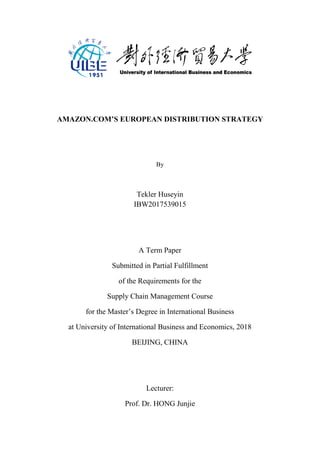 i
AMAZON.COM’S EUROPEAN DISTRIBUTION STRATEGY
By
Tekler Huseyin
IBW2017539015
A Term Paper
Submitted in Partial Fulfillment
of the Requirements for the
Supply Chain Management Course
for the Master’s Degree in International Business
at University of International Business and Economics, 2018
BEIJING, CHINA
Lecturer:
Prof. Dr. HONG Junjie
 