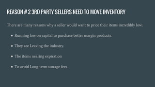 REASON # 2 3RD PARTY SELLERS NEED TO MOVE INVENTORY
There are many reasons why a seller would want to price their items incredibly low:
● Running low on capital to purchase better margin products.
● They are Leaving the industry.
● The items nearing expiration
● To avoid Long-term storage fees
 
