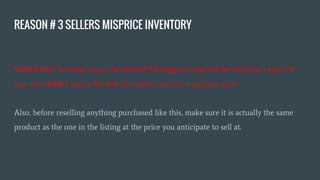 REASON # 3 SELLERS MISPRICE INVENTORY
WARNING: In many cases, the product (if shipped) may not be what you expect. If
you see a $400 Camera for $10, be ready to receive a memory card.
Also, before reselling anything purchased like this, make sure it is actually the same
product as the one in the listing at the price you anticipate to sell at.
 