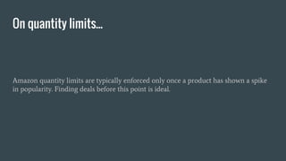 Amazon quantity limits are typically enforced only once a product has shown a spike
in popularity. Finding deals before this point is ideal.
On quantity limits...
 