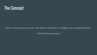 The Concept
Buy on Amazon at one price, sell back on Amazon at a higher price, keep the profit…
End of basic summary!
 