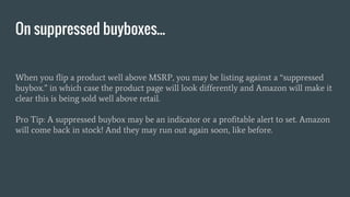 When you flip a product well above MSRP, you may be listing against a “suppressed
buybox.” in which case the product page will look differently and Amazon will make it
clear this is being sold well above retail.
Pro Tip: A suppressed buybox may be an indicator or a profitable alert to set. Amazon
will come back in stock! And they may run out again soon, like before.
On suppressed buyboxes...
 