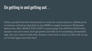 Unless a product has been discontinued or cannot be created anymore, inflated prices
on Amazon will always drop back to near MSRP as supply increases to fill demand.
Bottom line, SELL WHILE YOU CAN! If a prices jumps from $19.99 to $76.99 when
Amazon runs out of stock, don’t get greedy and hold out for something unreasonably
high. You can’t control if and when Amazon comes back in stock or if they will ever go
out of stock again once their back.
On getting in and getting out…
 