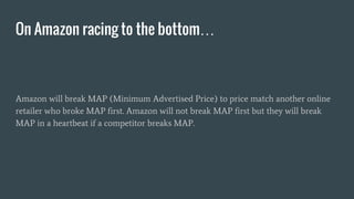 Amazon will break MAP (Minimum Advertised Price) to price match another online
retailer who broke MAP first. Amazon will not break MAP first but they will break
MAP in a heartbeat if a competitor breaks MAP.
On Amazon racing to the bottom…
 