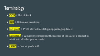 Terminology
● OOS -> Out of Stock
● ROI -> Return on Investment
● Net profit -> Profit after all fees (shipping, packaging, taxes)
● Sales Rank -> A number representing the recency of the sale of a product in
relation to all other products sold.
● COGS -> Cost of goods sold
 