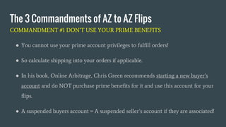 The 3 Commandments of AZ to AZ Flips
COMMANDMENT #1 DON’T USE YOUR PRIME BENEFITS
● You cannot use your prime account privileges to fulfill orders!
● So calculate shipping into your orders if applicable.
● In his book, Online Arbitrage, Chris Green recommends starting a new buyer’s
account and do NOT purchase prime benefits for it and use this account for your
flips.
● A suspended buyers account = A suspended seller’s account if they are associated!
 