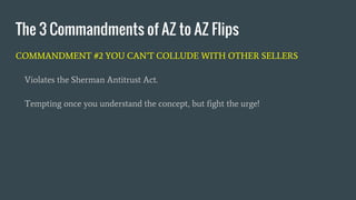 COMMANDMENT #2 YOU CAN’T COLLUDE WITH OTHER SELLERS
Violates the Sherman Antitrust Act.
Tempting once you understand the concept, but fight the urge!
The 3 Commandments of AZ to AZ Flips
 