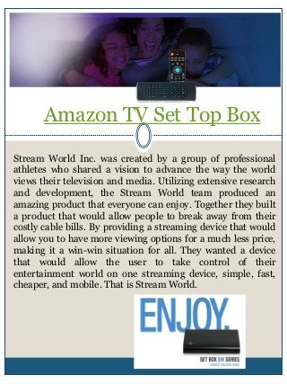 Amazon TV Set Top Box
Stream World Inc. was created by a group of professional
athletes who shared a vision to advance the way the world
views their television and media. Utilizing extensive research
and development, the Stream World team produced an
amazing product that everyone can enjoy. Together they built
a product that would allow people to break away from their
costly cable bills. By providing a streaming device that would
allow you to have more viewing options for a much less price,
making it a win-win situation for all. They wanted a device
that would allow the user to take control of their
entertainment world on one streaming device, simple, fast,
cheaper, and mobile. That is Stream World.
 